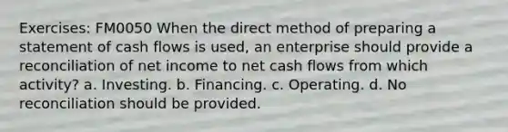 Exercises: FM0050 When the direct method of preparing a statement of cash flows is used, an enterprise should provide a reconciliation of net income to net cash flows from which activity? a. Investing. b. Financing. c. Operating. d. No reconciliation should be provided.