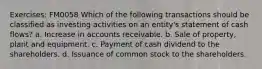 Exercises: FM0058 Which of the following transactions should be classified as investing activities on an entity's statement of cash flows? a. Increase in accounts receivable. b. Sale of property, plant and equipment. c. Payment of cash dividend to the shareholders. d. Issuance of common stock to the shareholders.