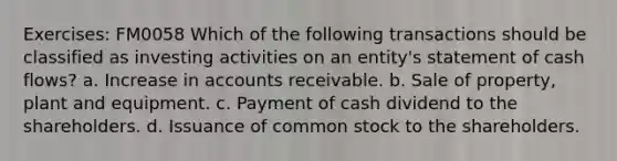 Exercises: FM0058 Which of the following transactions should be classified as investing activities on an entity's statement of cash flows? a. Increase in accounts receivable. b. Sale of property, plant and equipment. c. Payment of cash dividend to the shareholders. d. Issuance of common stock to the shareholders.