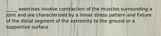 _____ exercises involve contraction of the muscles surrounding a joint and are characterized by a linear stress pattern and fixture of the distal segment of the extremity to the ground or a supportive surface