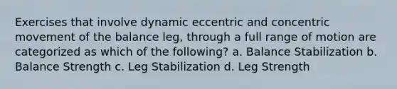 Exercises that involve dynamic eccentric and concentric movement of the balance leg, through a full range of motion are categorized as which of the following? a. Balance Stabilization b. Balance Strength c. Leg Stabilization d. Leg Strength