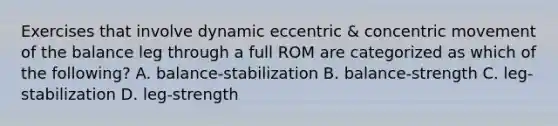 Exercises that involve dynamic eccentric & concentric movement of the balance leg through a full ROM are categorized as which of the following? A. balance-stabilization B. balance-strength C. leg-stabilization D. leg-strength