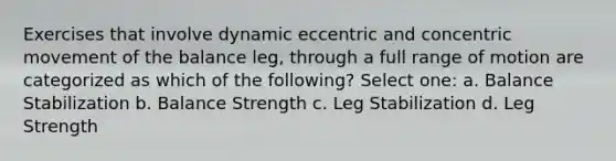 Exercises that involve dynamic eccentric and concentric movement of the balance leg, through a full range of motion are categorized as which of the following? Select one: a. Balance Stabilization b. Balance Strength c. Leg Stabilization d. Leg Strength