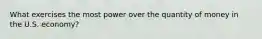 What exercises the most power over the quantity of money in the U.S. economy?