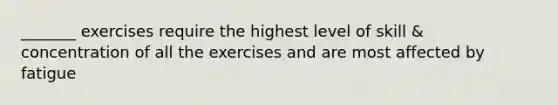 _______ exercises require the highest level of skill & concentration of all the exercises and are most affected by fatigue