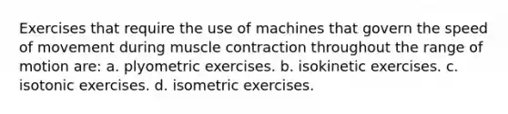 Exercises that require the use of machines that govern the speed of movement during muscle contraction throughout the range of motion are: a. plyometric exercises. b. isokinetic exercises. c. isotonic exercises. d. isometric exercises.