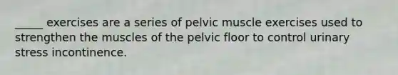 _____ exercises are a series of pelvic muscle exercises used to strengthen the muscles of the pelvic floor to control urinary stress incontinence.