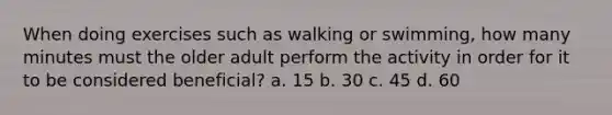 When doing exercises such as walking or swimming, how many minutes must the older adult perform the activity in order for it to be considered beneficial? a. 15 b. 30 c. 45 d. 60