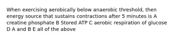 When exercising aerobically below anaerobic threshold, then energy source that sustains contractions after 5 minutes is A creatine phosphate B Stored ATP C <a href='https://www.questionai.com/knowledge/kyxGdbadrV-aerobic-respiration' class='anchor-knowledge'>aerobic respiration</a> of glucose D A and B E all of the above