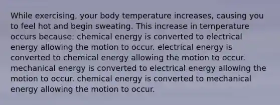 While exercising, your body temperature increases, causing you to feel hot and begin sweating. This increase in temperature occurs because: chemical energy is converted to electrical energy allowing the motion to occur. electrical energy is converted to chemical energy allowing the motion to occur. mechanical energy is converted to electrical energy allowing the motion to occur. chemical energy is converted to mechanical energy allowing the motion to occur.