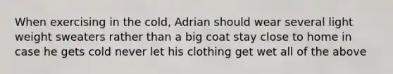 When exercising in the cold, Adrian should wear several light weight sweaters rather than a big coat stay close to home in case he gets cold never let his clothing get wet all of the above