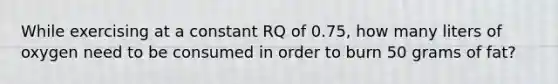 While exercising at a constant RQ of 0.75, how many liters of oxygen need to be consumed in order to burn 50 grams of fat?