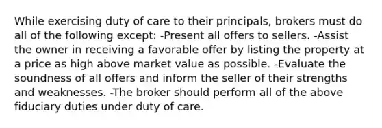 While exercising duty of care to their principals, brokers must do all of the following except: -Present all offers to sellers. -Assist the owner in receiving a favorable offer by listing the property at a price as high above market value as possible. -Evaluate the soundness of all offers and inform the seller of their strengths and weaknesses. -The broker should perform all of the above fiduciary duties under duty of care.