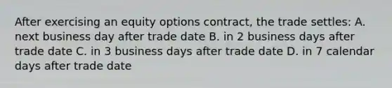 After exercising an equity options contract, the trade settles: A. next business day after trade date B. in 2 business days after trade date C. in 3 business days after trade date D. in 7 calendar days after trade date