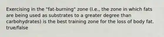 Exercising in the "fat-burning" zone (I.e., the zone in which fats are being used as substrates to a greater degree than carbohydrates) is the best training zone for the loss of body fat. true/false