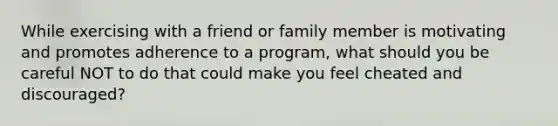 While exercising with a friend or family member is motivating and promotes adherence to a program, what should you be careful NOT to do that could make you feel cheated and discouraged?