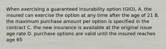 When exercising a guaranteed insurability option (GIO), A. the insured can exercise the option at any time after the age of 21 B. the maximum purchase amount per option is specified in the contract C. the new insurance is available at the original issue age rate D. purchase options are valid until the insured reaches age 65