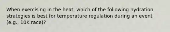 When exercising in the heat, which of the following hydration strategies is best for temperature regulation during an event (e.g., 10K race)?