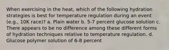 When exercising in the heat, which of the following hydration strategies is best for temperature regulation during an event (e.g., 10K race)? a. Plain water b. 5-7 percent glucose solution c. There appears to be no difference among these different forms of hydration techniques relative to temperature regulation. d. Glucose polymer solution of 6-8 percent