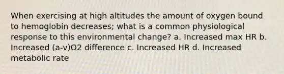 When exercising at high altitudes the amount of oxygen bound to hemoglobin decreases; what is a common physiological response to this environmental change? a. Increased max HR b. Increased (a-v)O2 difference c. Increased HR d. Increased metabolic rate