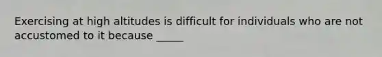 Exercising at high altitudes is difficult for individuals who are not accustomed to it because _____