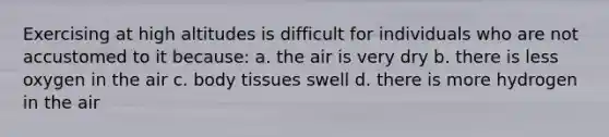 Exercising at high altitudes is difficult for individuals who are not accustomed to it because: a. the air is very dry b. there is less oxygen in the air c. body tissues swell d. there is more hydrogen in the air