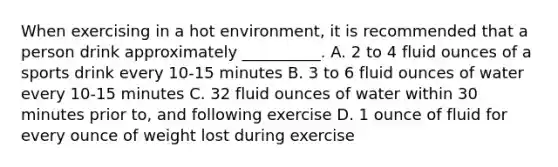 When exercising in a hot environment, it is recommended that a person drink approximately __________. A. 2 to 4 fluid ounces of a sports drink every 10-15 minutes B. 3 to 6 fluid ounces of water every 10-15 minutes C. 32 fluid ounces of water within 30 minutes prior to, and following exercise D. 1 ounce of fluid for every ounce of weight lost during exercise