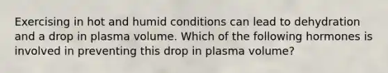 Exercising in hot and humid conditions can lead to dehydration and a drop in plasma volume. Which of the following hormones is involved in preventing this drop in plasma volume?