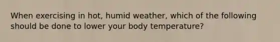 When exercising in hot, humid weather, which of the following should be done to lower your body temperature?