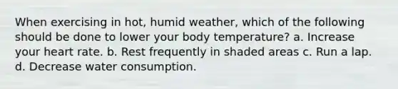 When exercising in hot, humid weather, which of the following should be done to lower your body temperature? a. Increase your heart rate. b. Rest frequently in shaded areas c. Run a lap. d. Decrease water consumption.