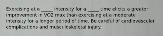 Exercising at a _____ intensity for a _____ time elicits a greater improvement in VO2 max than exercising at a moderate intensity for a longer period of time. Be careful of cardiovascular complications and musculoskeletal injury.