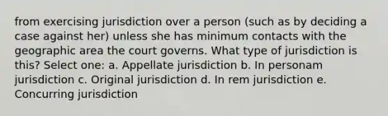 from exercising jurisdiction over a person (such as by deciding a case against her) unless she has minimum contacts with the geographic area the court governs. What type of jurisdiction is this? Select one: a. Appellate jurisdiction b. In personam jurisdiction c. Original jurisdiction d. In rem jurisdiction e. Concurring jurisdiction