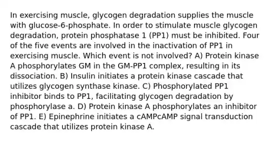 In exercising muscle, glycogen degradation supplies the muscle with glucose‑6‑phosphate. In order to stimulate muscle glycogen degradation, protein phosphatase 1 (PP1) must be inhibited. Four of the five events are involved in the inactivation of PP1 in exercising muscle. Which event is not involved? A) Protein kinase A phosphorylates GM in the GM-PP1 complex, resulting in its dissociation. B) Insulin initiates a protein kinase cascade that utilizes glycogen synthase kinase. C) Phosphorylated PP1 inhibitor binds to PP1, facilitating glycogen degradation by phosphorylase a. D) Protein kinase A phosphorylates an inhibitor of PP1. E) Epinephrine initiates a cAMPcAMP signal transduction cascade that utilizes protein kinase A.