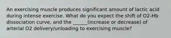 An exercising muscle produces significant amount of lactic acid during intense exercise. What do you expect the shift of O2-Hb dissociation curve, and the ______(increase or decrease) of arterial O2 delivery/unloading to exercising muscle?