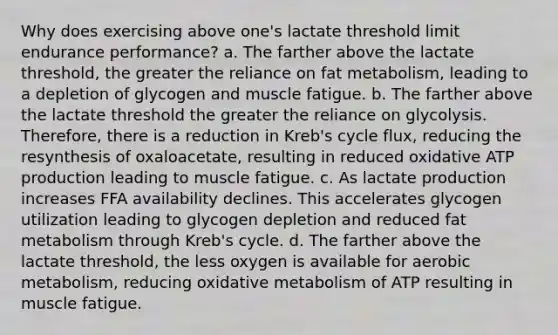 Why does exercising above one's lactate threshold limit endurance performance? a. The farther above the lactate threshold, the greater the reliance on fat metabolism, leading to a depletion of glycogen and muscle fatigue. b. The farther above the lactate threshold the greater the reliance on glycolysis. Therefore, there is a reduction in Kreb's cycle flux, reducing the resynthesis of oxaloacetate, resulting in reduced oxidative ATP production leading to muscle fatigue. c. As lactate production increases FFA availability declines. This accelerates glycogen utilization leading to glycogen depletion and reduced fat metabolism through Kreb's cycle. d. The farther above the lactate threshold, the less oxygen is available for aerobic metabolism, reducing oxidative metabolism of ATP resulting in muscle fatigue.