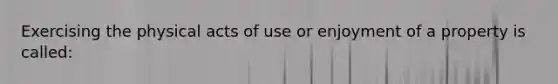 Exercising the physical acts of use or enjoyment of a property is called: