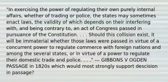 "In exercising the power of regulating their own purely internal affairs, whether of trading or police, the states may sometimes enact laws, the validity of which depends on their interfering with, and being contrary to, an act of Congress passed in pursuance of the Constitution. . . . Should this collision exist, it will be immaterial whether those laws were passed in virtue of a concurrent power to regulate commerce with foreign nations and among the several states, or in virtue of a power to regulate their domestic trade and police. . . ." --- GIBBONS V OGDEN PASSAGE in 1820s which would most strongly support descision in passage?