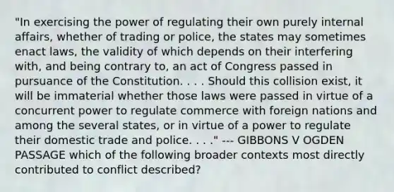 "In exercising the power of regulating their own purely internal affairs, whether of trading or police, the states may sometimes enact laws, the validity of which depends on their interfering with, and being contrary to, an act of Congress passed in pursuance of the Constitution. . . . Should this collision exist, it will be immaterial whether those laws were passed in virtue of a concurrent power to regulate commerce with foreign nations and among the several states, or in virtue of a power to regulate their domestic trade and police. . . ." --- GIBBONS V OGDEN PASSAGE which of the following broader contexts most directly contributed to conflict described?