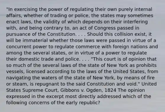 "In exercising the power of regulating their own purely internal affairs, whether of trading or police, the states may sometimes enact laws, the validity of which depends on their interfering with, and being contrary to, an act of Congress passed in pursuance of the Constitution. . . . Should this collision exist, it will be immaterial whether those laws were passed in virtue of a concurrent power to regulate commerce with foreign nations and among the several states, or in virtue of a power to regulate their domestic trade and police. . . . "This court is of opinion that so much of the several laws of the state of New York as prohibits vessels, licensed according to the laws of the United States, from navigating the waters of the state of New York, by means of fire or steam, is repugnant to the said Constitution and void." United States Supreme Court, Gibbons v. Ogden, 1824 The opinion expressed in the excerpt most directly addressed which of the following concerns of the early republic?