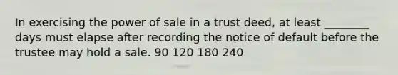 In exercising the power of sale in a trust deed, at least ________ days must elapse after recording the notice of default before the trustee may hold a sale. 90 120 180 240