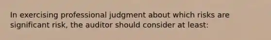 In exercising professional judgment about which risks are significant risk, the auditor should consider at least: