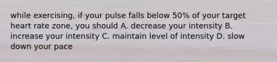 while exercising, if your pulse falls below 50% of your target heart rate zone, you should A. decrease your intensity B. increase your intensity C. maintain level of intensity D. slow down your pace