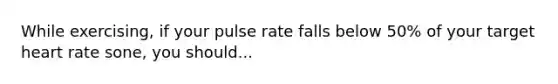 While exercising, if your pulse rate falls below 50% of your target heart rate sone, you should...