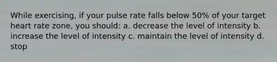 While exercising, if your pulse rate falls below 50% of your target heart rate zone, you should: a. decrease the level of intensity b. increase the level of intensity c. maintain the level of intensity d. stop