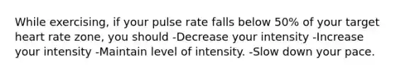 While exercising, if your pulse rate falls below 50% of your target heart rate zone, you should -Decrease your intensity -Increase your intensity -Maintain level of intensity. -Slow down your pace.