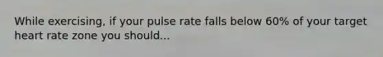 While exercising, if your pulse rate falls below 60% of your target heart rate zone you should...