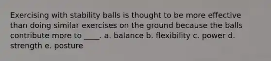 Exercising with stability balls is thought to be more effective than doing similar exercises on the ground because the balls contribute more to ____. a. balance​ b. ​flexibility c. ​power d. ​strength e. ​posture