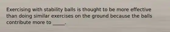 Exercising with stability balls is thought to be more effective than doing similar exercises on the ground because the balls contribute more to _____.