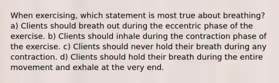 When exercising, which statement is most true about breathing? a) Clients should breath out during the eccentric phase of the exercise. b) Clients should inhale during the contraction phase of the exercise. c) Clients should never hold their breath during any contraction. d) Clients should hold their breath during the entire movement and exhale at the very end.