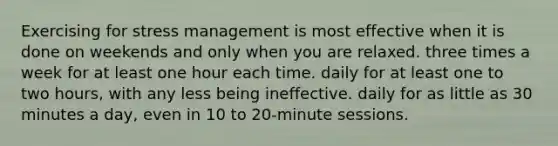 Exercising for stress management is most effective when it is done on weekends and only when you are relaxed. three times a week for at least one hour each time. daily for at least one to two hours, with any less being ineffective. daily for as little as 30 minutes a day, even in 10 to 20-minute sessions.